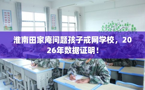 淮南田家庵问题孩子戒网学校，2026年数据证明！