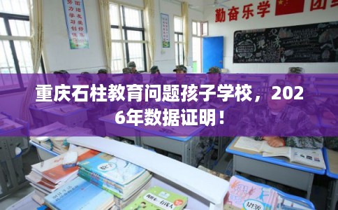 重庆石柱教育问题孩子学校,2026年数据证明! 重庆石柱教育问题孩子学校,2026年数据证明!