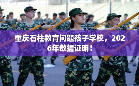 重庆石柱教育问题孩子学校,2026年数据证明! 重庆石柱教育问题孩子学校,2026年数据证明!