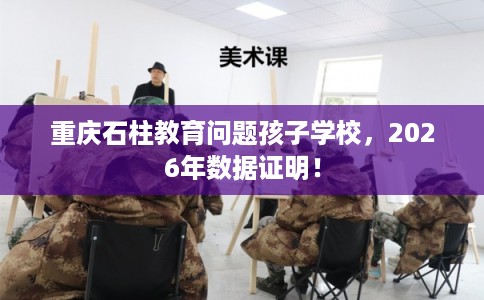 重庆石柱教育问题孩子学校,2026年数据证明! 重庆石柱教育问题孩子学校,2026年数据证明!