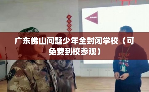 广东佛山问题少年全封闭学校（可免费到校参观）