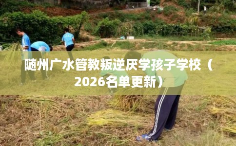 随州广水管教叛逆厌学孩子学校（2026名单更新）