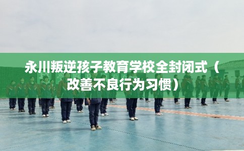 永川叛逆孩子教育学校全封闭式(改善不良行为习惯) 永川叛逆孩子教育学校全封闭式(改善不良行为习惯)