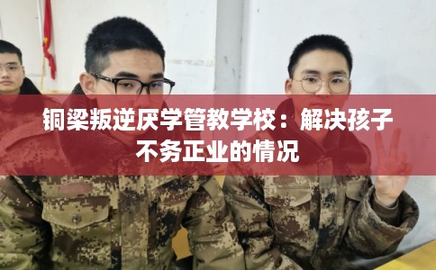 铜梁叛逆厌学管教学校:解决孩子不务正业的情况 铜梁叛逆厌学管教学校:解决孩子不务正业的情况