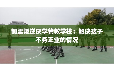 铜梁叛逆厌学管教学校：解决孩子不务正业的情况