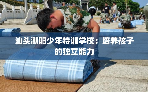 汕头潮阳少年特训学校：培养孩子的独立能力