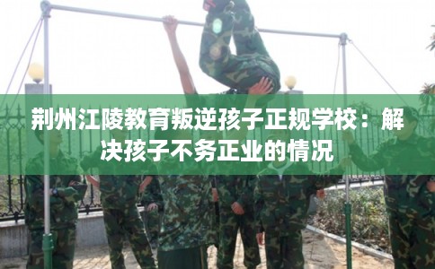 荆州江陵教育叛逆孩子正规学校:解决孩子不务正业的情况 荆州江陵教育叛逆孩子正规学校:解决孩子不务正业的情况