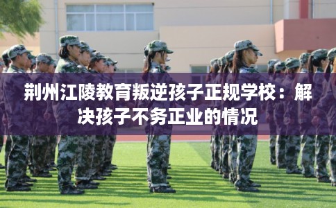 荆州江陵教育叛逆孩子正规学校：解决孩子不务正业的情况