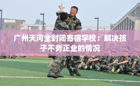 广州天河全封闭寄宿学校:解决孩子不务正业的情况 广州天河全封闭寄宿学校:解决孩子不务正业的情况
