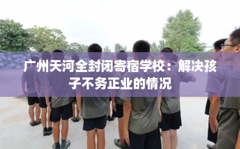 广州天河全封闭寄宿学校：解决孩子不务正业的情况