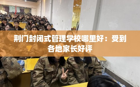 荆门封闭式管理学校哪里好：受到各地家长好评