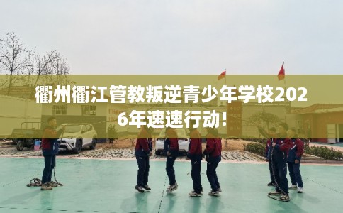 衢州衢江管教叛逆青少年学校2026年速速行动! 衢州衢江管教叛逆青少年学校2026年速速行动!