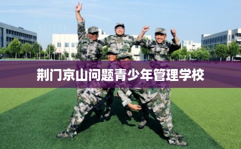 荆门京山问题青少年管理学校 荆门京山问题青少年管理学校