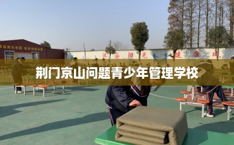 荆门京山问题青少年管理学校