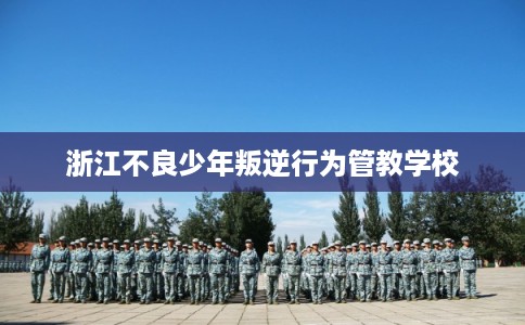 浙江不良少年叛逆行为管教学校 浙江不良少年叛逆行为管教学校