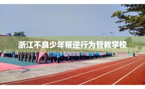 浙江不良少年叛逆行为管教学校