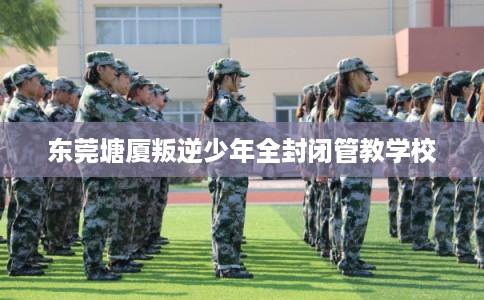 东莞塘厦叛逆少年全封闭管教学校