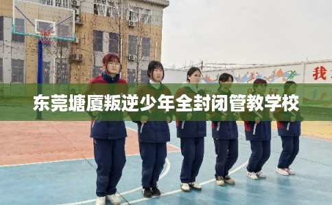 东莞塘厦叛逆少年全封闭管教学校