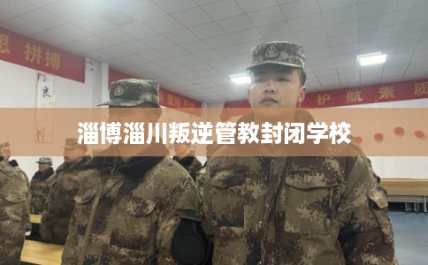 淄博淄川叛逆管教封闭学校 淄博淄川叛逆管教封闭学校