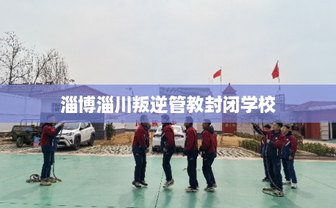 淄博淄川叛逆管教封闭学校 淄博淄川叛逆管教封闭学校