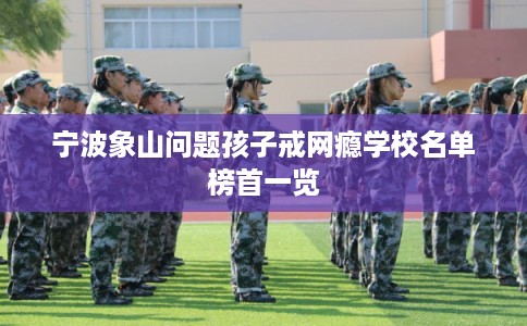 宁波象山问题孩子戒网瘾学校名单榜首一览