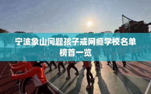 宁波象山问题孩子戒网瘾学校名单榜首一览