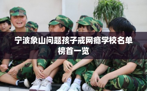 宁波象山问题孩子戒网瘾学校名单榜首一览