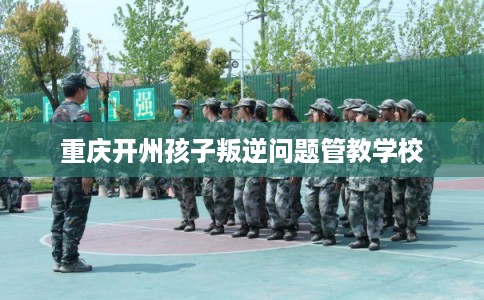 重庆开州孩子叛逆问题管教学校