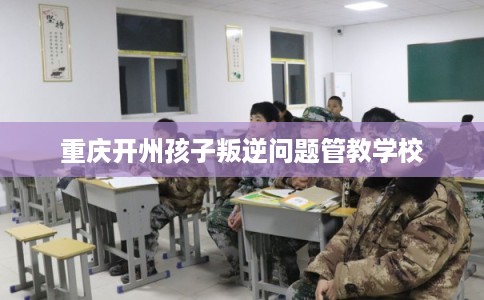 重庆开州孩子叛逆问题管教学校