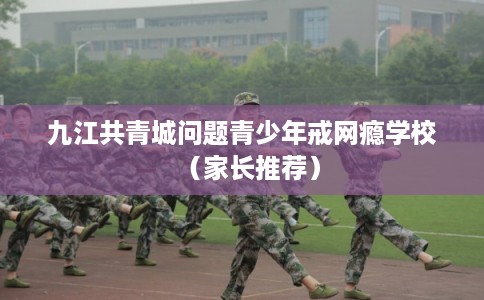 九江共青城问题青少年戒网瘾学校（家长推荐）