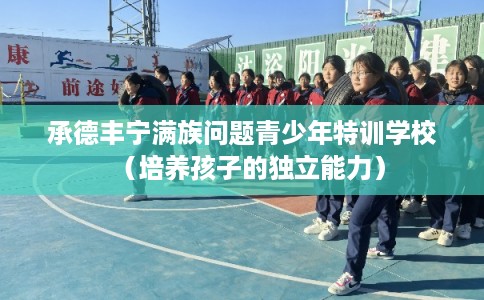 承德丰宁满族问题青少年特训学校（培养孩子的独立能力）