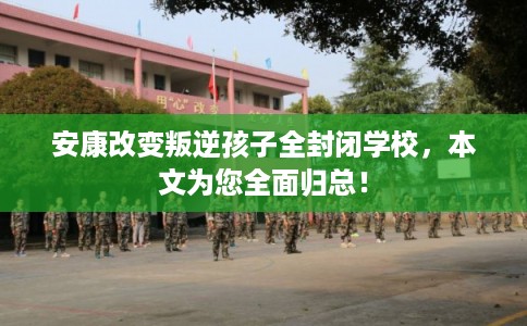 安康改变叛逆孩子全封闭学校，本文为您全面归总！