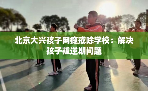 北京大兴孩子网瘾戒除学校：解决孩子叛逆期问题