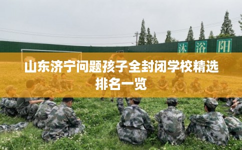 山东济宁问题孩子全封闭学校精选排名一览