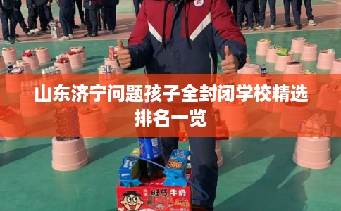 山东济宁问题孩子全封闭学校精选排名一览