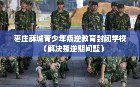 枣庄薛城青少年叛逆教育封闭学校（解决叛逆期问题）