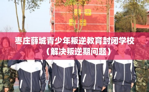 枣庄薛城青少年叛逆教育封闭学校（解决叛逆期问题）