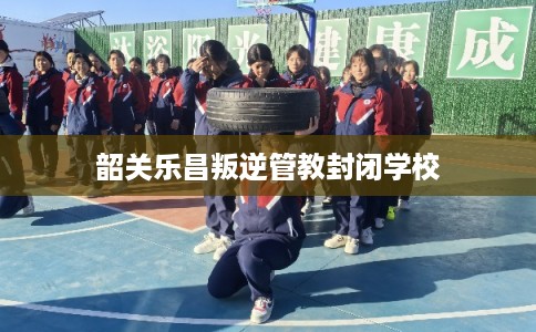韶关乐昌叛逆管教封闭学校