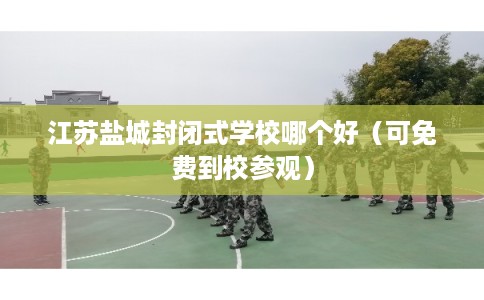 江苏盐城封闭式学校哪个好（可免费到校参观）
