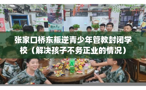 张家口桥东叛逆青少年管教封闭学校(解决孩子不务正业的情况) 张家口桥东叛逆青少年管教封闭学校(解决孩子不务正业的情况)