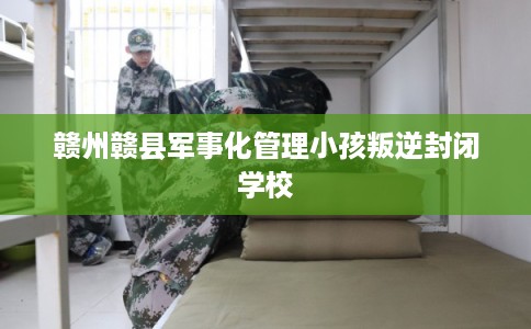 赣州赣县军事化管理小孩叛逆封闭学校