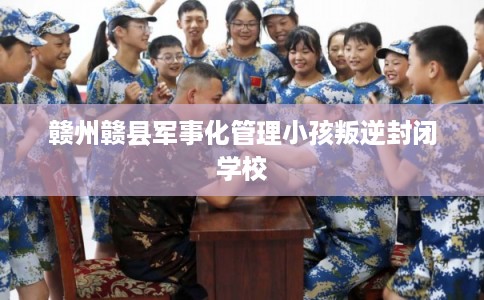 赣州赣县军事化管理小孩叛逆封闭学校