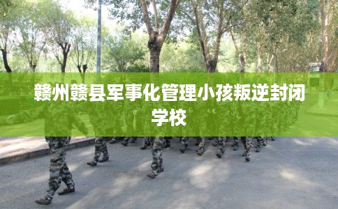 赣州赣县军事化管理小孩叛逆封闭学校