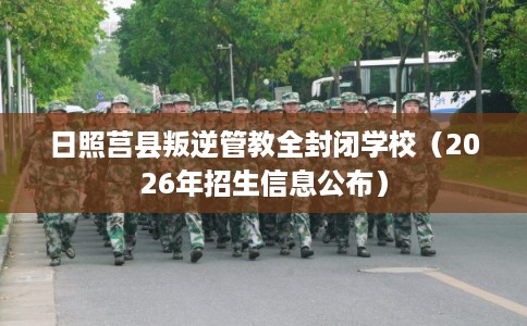 日照莒县叛逆管教全封闭学校（2026年招生信息公布）