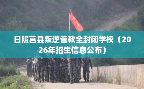 日照莒县叛逆管教全封闭学校（2026年招生信息公布）