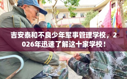 吉安泰和不良少年军事管理学校,2026年迅速了解这十家学校! 吉安泰和不良少年军事管理学校,2026年迅速了解这十家学校!