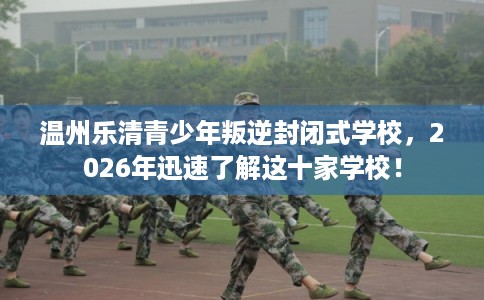 温州乐清青少年叛逆封闭式学校，2026年迅速了解这十家学校！