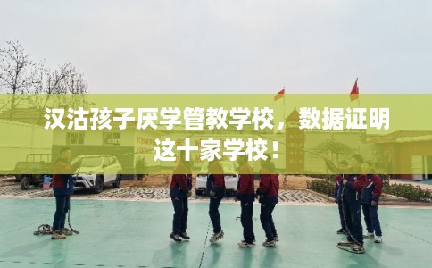 汉沽孩子厌学管教学校，数据证明这十家学校！