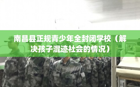 南昌县正规青少年全封闭学校（解决孩子混迹社会的情况）