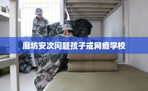 廊坊安次问题孩子戒网瘾学校 廊坊安次问题孩子戒网瘾学校